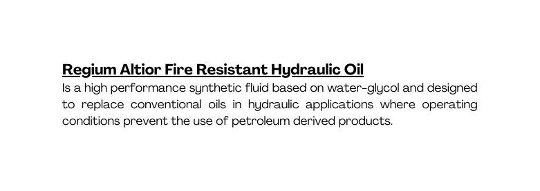 Regium Altior Fire Resistant Hydraulic Oil Is a high performance synthetic fluid based on water glycol and designed to replace conventional oils in hydraulic applications where operating conditions prevent the use of petroleum derived products