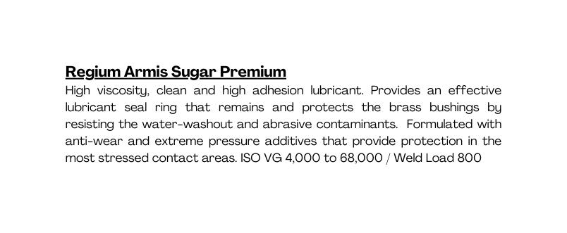 Regium Armis Sugar Premium High viscosity clean and high adhesion lubricant Provides an effective lubricant seal ring that remains and protects the brass bushings by resisting the water washout and abrasive contaminants Formulated with anti wear and extreme pressure additives that provide protection in the most stressed contact areas ISO VG 4 000 to 68 000 Weld Load 800