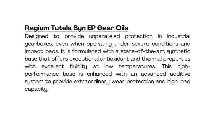 Regium Tutela Syn EP Gear Oils Designed to provide unparalleled protection in industrial gearboxes even when operating under severe conditions and impact loads It is formulated with a state of the art synthetic base that offers exceptional antioxidant and thermal properties with excellent fluidity at low temperatures This high performance base is enhanced with an advanced additive system to provide extraordinary wear protection and high load capacity