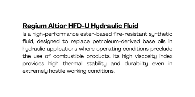 Regium Altior HFD U Hydraulic Fluid Is a high performance ester based fire resistant synthetic fluid designed to replace petroleum derived base oils in hydraulic applications where operating conditions preclude the use of combustible products Its high viscosity index provides high thermal stability and durability even in extremely hostile working conditions