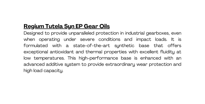 Regium Tutela Syn EP Gear Oils Designed to provide unparalleled protection in industrial gearboxes even when operating under severe conditions and impact loads It is formulated with a state of the art synthetic base that offers exceptional antioxidant and thermal properties with excellent fluidity at low temperatures This high performance base is enhanced with an advanced additive system to provide extraordinary wear protection and high load capacity