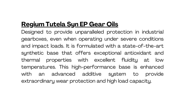 Regium Tutela Syn EP Gear Oils Designed to provide unparalleled protection in industrial gearboxes even when operating under severe conditions and impact loads It is formulated with a state of the art synthetic base that offers exceptional antioxidant and thermal properties with excellent fluidity at low temperatures This high performance base is enhanced with an advanced additive system to provide extraordinary wear protection and high load capacity