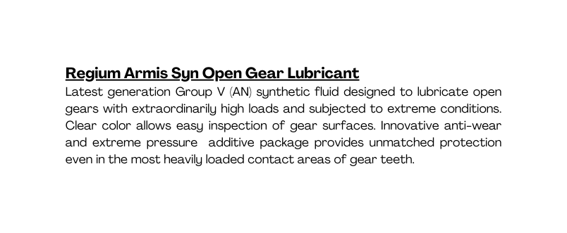 Regium Armis Syn Open Gear Lubricant Latest generation Group V AN synthetic fluid designed to lubricate open gears with extraordinarily high loads and subjected to extreme conditions Clear color allows easy inspection of gear surfaces Innovative anti wear and extreme pressure additive package provides unmatched protection even in the most heavily loaded contact areas of gear teeth