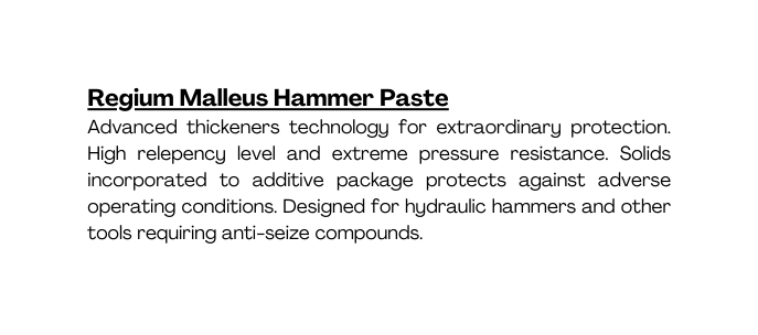 Regium Malleus Hammer Paste Advanced thickeners technology for extraordinary protection High relepency level and extreme pressure resistance Solids incorporated to additive package protects against adverse operating conditions Designed for hydraulic hammers and other tools requiring anti seize compounds