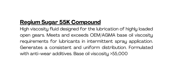 Regium Sugar 55K Compound High viscosity fluid designed for the lubrication of highly loaded open gears Meets and exceeds OEM AGMA base oil viscosity requirements for lubricants in intermittent spray application Generates a consistent and uniform distribution Formulated with anti wear additives Base oil viscosity 55 000