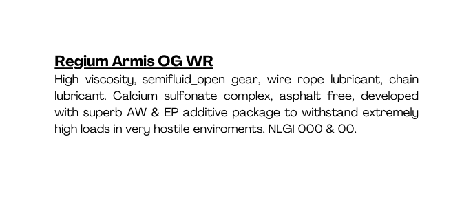 Regium Armis OG WR High viscosity semifluid open gear wire rope lubricant chain lubricant Calcium sulfonate complex asphalt free developed with superb AW EP additive package to withstand extremely high loads in very hostile enviroments NLGI 000 00