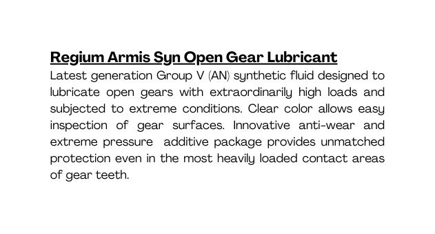 Regium Armis Syn Open Gear Lubricant Latest generation Group V AN synthetic fluid designed to lubricate open gears with extraordinarily high loads and subjected to extreme conditions Clear color allows easy inspection of gear surfaces Innovative anti wear and extreme pressure additive package provides unmatched protection even in the most heavily loaded contact areas of gear teeth