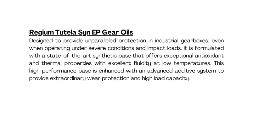 Regium Tutela Syn EP Gear Oils Designed to provide unparalleled protection in industrial gearboxes even when operating under severe conditions and impact loads It is formulated with a state of the art synthetic base that offers exceptional antioxidant and thermal properties with excellent fluidity at low temperatures This high performance base is enhanced with an advanced additive system to provide extraordinary wear protection and high load capacity